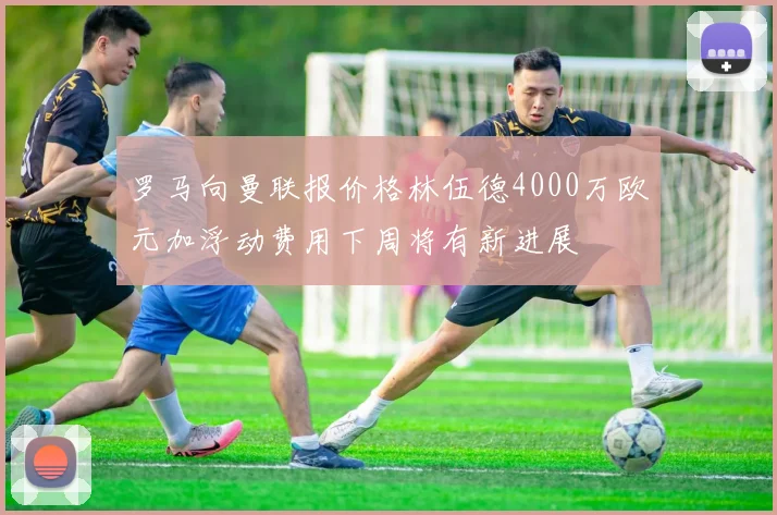 罗马向曼联报价格林伍德4000万欧元加浮动费用下周将有新进展
