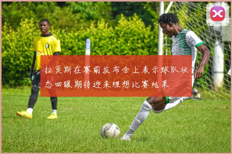 拉莫斯在赛前发布会上表示球队状态回暖期待迎来理想比赛结果
