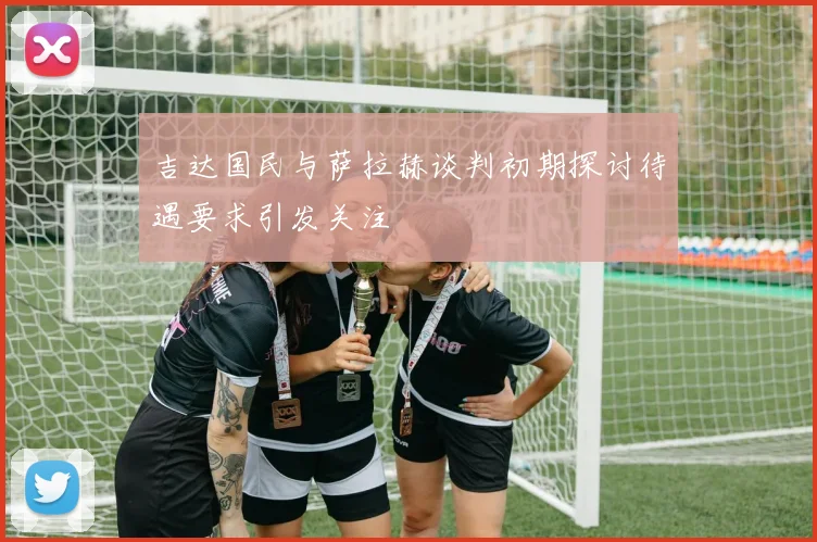吉达国民与萨拉赫谈判初期探讨待遇要求引发关注