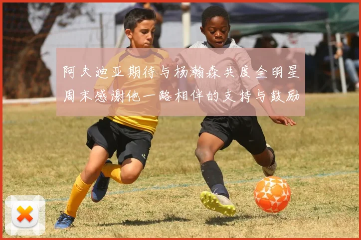 阿夫迪亚期待与杨瀚森共度全明星周末感谢他一路相伴的支持与鼓励