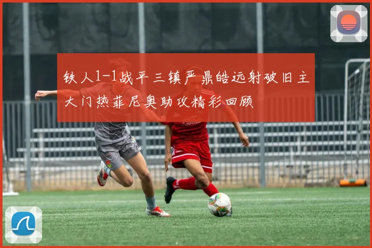 铁人1-1战平三镇严鼎皓远射破旧主大门热菲尼奥助攻精彩回顾