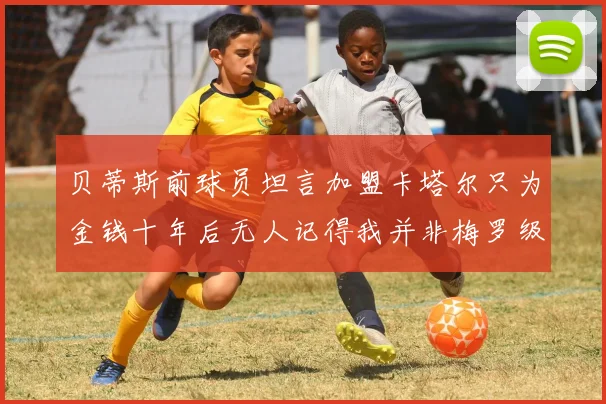 贝蒂斯前球员坦言加盟卡塔尔只为金钱十年后无人记得我并非梅罗级别