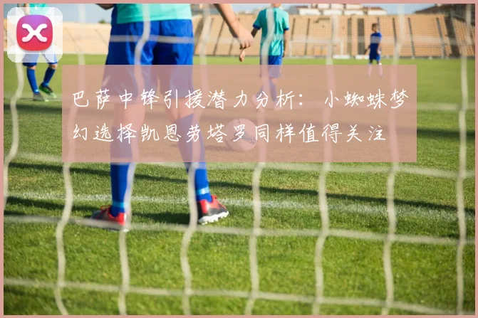 巴萨中锋引援潜力分析：小蜘蛛梦幻选择凯恩劳塔罗同样值得关注