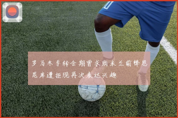 罗马冬季转会期曾求购米兰前锋恩昆库遭拒现再次表达兴趣