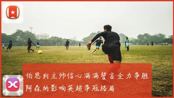伯恩利主帅信心满满誓言全力争胜阿森纳影响英超争冠格局