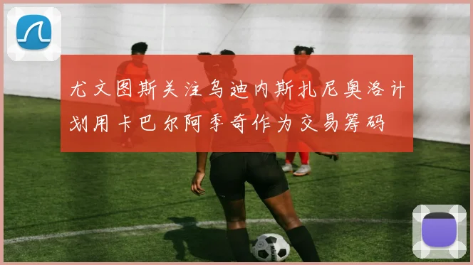 尤文图斯关注乌迪内斯扎尼奥洛计划用卡巴尔阿季奇作为交易筹码