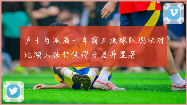 卢卡与浓眉一年前互换球队现状对比湖人独行侠得分差异显著