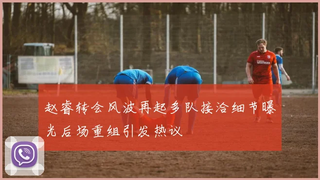 赵睿转会风波再起多队接洽细节曝光后场重组引发热议