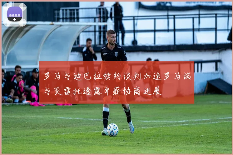 罗马与迪巴拉续约谈判加速罗马诺与莫雷托透露年薪协商进展