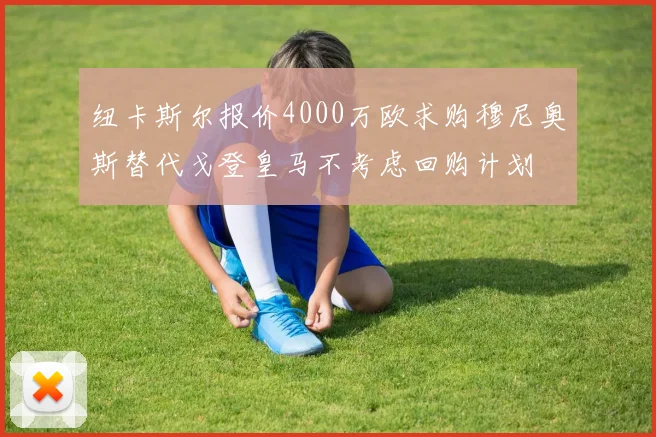 纽卡斯尔报价4000万欧求购穆尼奥斯替代戈登皇马不考虑回购计划