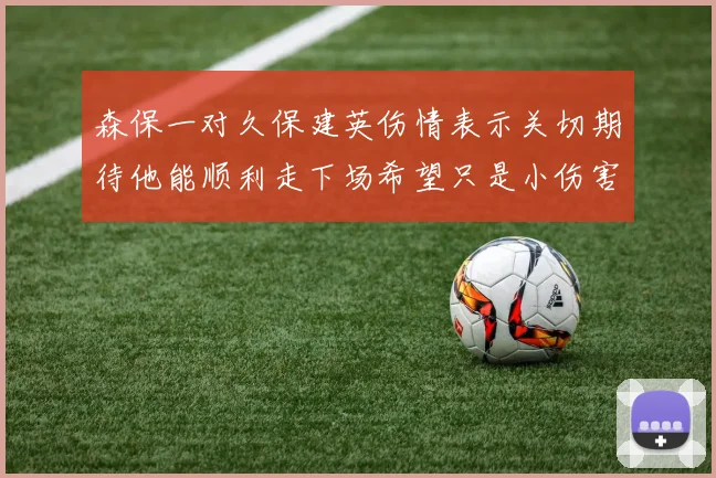 森保一对久保建英伤情表示关切期待他能顺利走下场希望只是小伤害