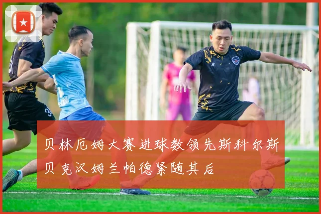 贝林厄姆大赛进球数领先斯科尔斯贝克汉姆兰帕德紧随其后