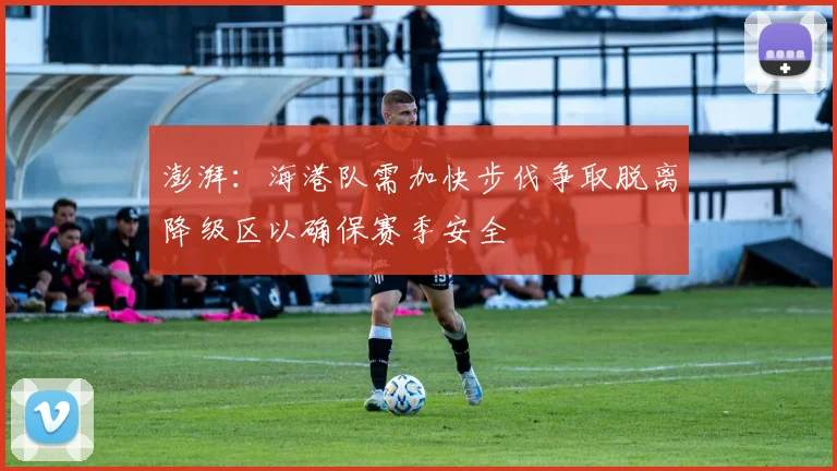 澎湃：海港队需加快步伐争取脱离降级区以确保赛季安全