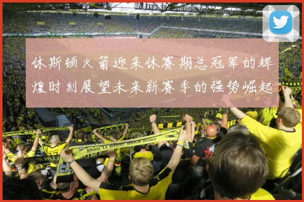 休斯顿火箭迎来休赛期总冠军的辉煌时刻展望未来新赛季的强势崛起