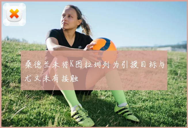 桑德兰未将K图拉姆列为引援目标与尤文未有接触