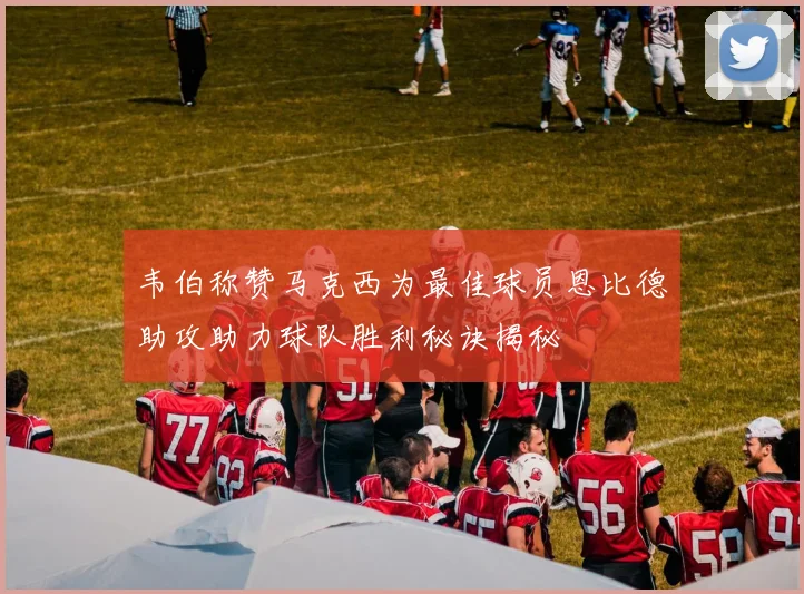 韦伯称赞马克西为最佳球员恩比德助攻助力球队胜利秘诀揭秘