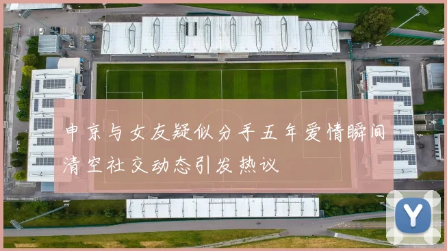 申京与女友疑似分手五年爱情瞬间清空社交动态引发热议