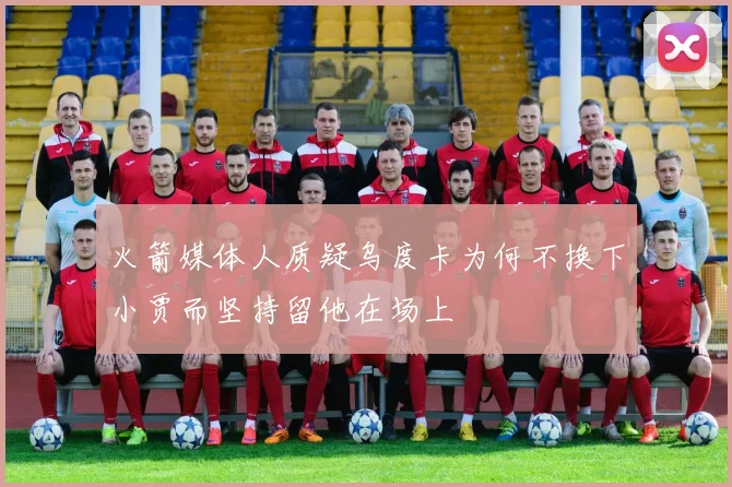 火箭媒体人质疑乌度卡为何不换下小贾而坚持留他在场上
