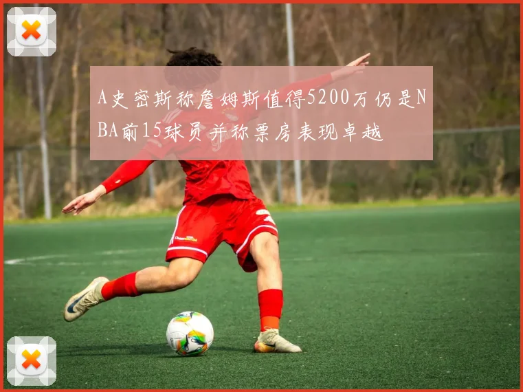 A史密斯称詹姆斯值得5200万仍是NBA前15球员并称票房表现卓越