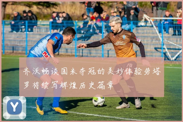 齐沃畅谈国米夺冠的美妙体验劳塔罗将续写辉煌历史篇章