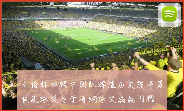 土伦杯回顾中国队辉煌历史陈涛最佳进球奖与于海铜球奖成就闪耀