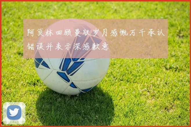 阿莫林回顾曼联岁月感慨万千承认错误并表示深感歉意
