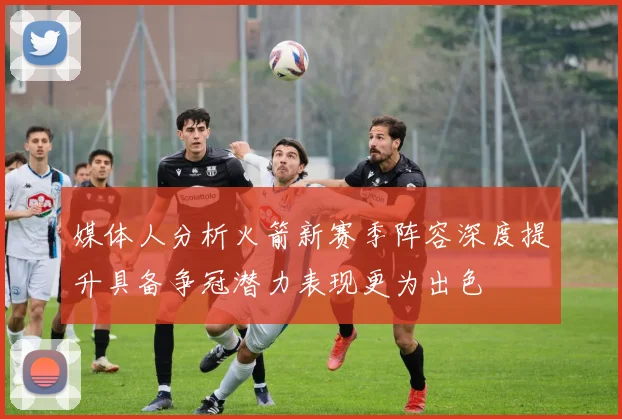 媒体人分析火箭新赛季阵容深度提升具备争冠潜力表现更为出色
