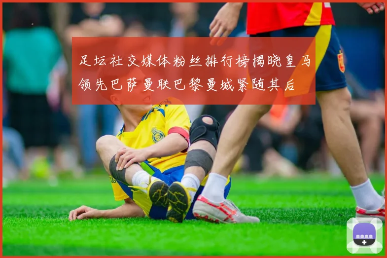 足坛社交媒体粉丝排行榜揭晓皇马领先巴萨曼联巴黎曼城紧随其后
